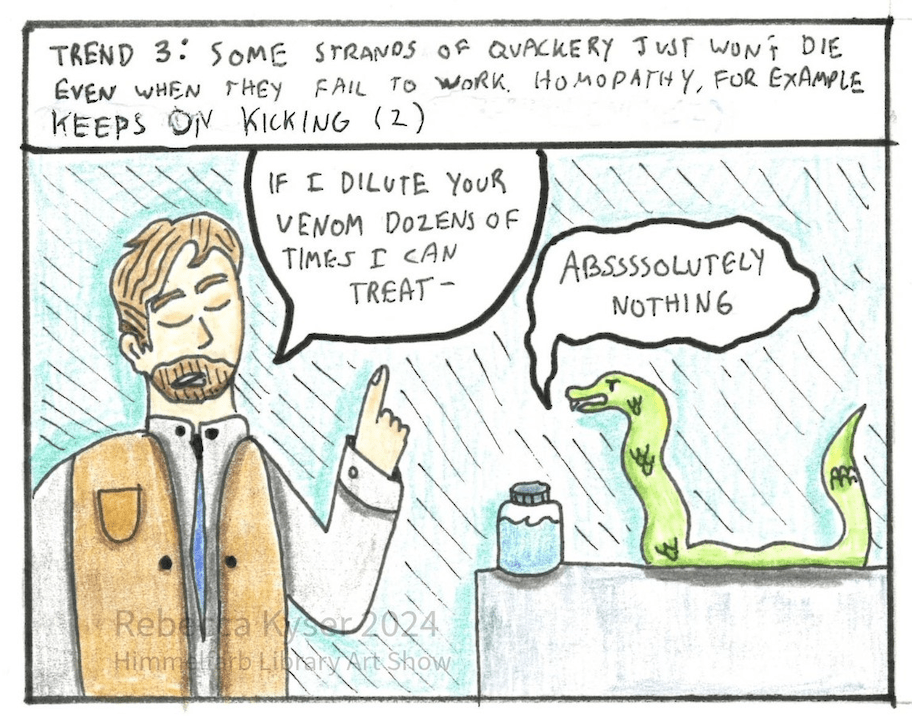 Image: A light skinned  homeopath with a vest and a beard stands in front of a table with a snake and a bottle on it. The  homeopath’s eyes are closed, and he speaks to the snake as if lecturing it. The snake replies. 
	Narration: Trend 3: Some strands of quackery just won’t die even when they fail to work. Homeopathy for example, keeps on kicking. (2)
	Dialogue, Homeopath: “If I dilute your venom dozens of times, I can treat-”
	Dialogue, Snake: “Abssssoultely nothing.” 

